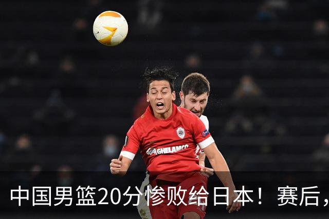 中国男篮20分惨败给日本！赛后，中国队队长胡明轩最新采访出炉，听听他说了啥